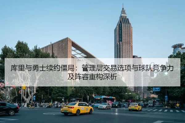 库里与勇士续约僵局：管理层交易选项与球队竞争力及阵容重构深析