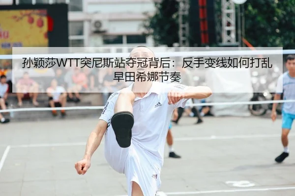孙颖莎WTT突尼斯站夺冠背后：反手变线如何打乱早田希娜节奏